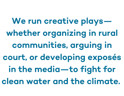 "We run creative plays--whether organizing in rural communities, arguing in court, or developing exposes in the media--to fight for clean water and the climate."